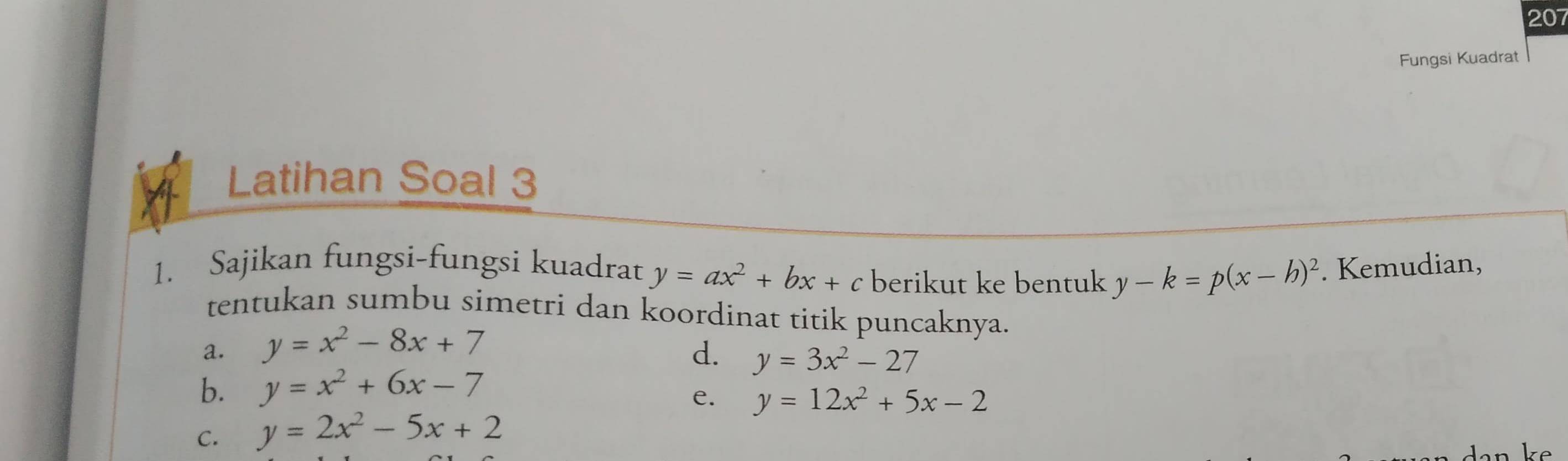 207 
Fungsi Kuadrat 
Latihan Soal 3 
1. Sajikan fungsi-fungsi kuadrat y=ax^2+bx+c berikut ke bentuk y-k=p(x-h)^2. Kemudian, 
tentukan sumbu simetri dan koordinat titik puncaknya. 
a. y=x^2-8x+7
d. y=3x^2-27
b. y=x^2+6x-7
e. y=12x^2+5x-2
C. y=2x^2-5x+2