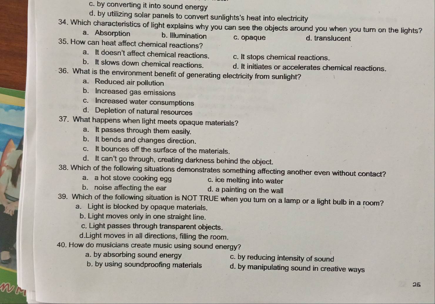 c. by converting it into sound energy
d. by utilizing solar panels to convert sunlights's heat into electricity
34. Which characteristics of light explains why you can see the objects around you when you turn on the lights?
a. Absorption b. Illumination c. opaque d. translucent
35. How can heat affect chemical reactions?
a. It doesn't affect chemical reactions. c. It stops chemical reactions.
b. It slows down chemical reactions. d. It initiates or accelerates chemical reactions.
36. What is the environment benefit of generating electricity from sunlight?
a. Reduced air pollution
b. Increased gas emissions
c. Increased water consumptions
d. Depletion of natural resources
37. What happens when light meets opaque materials?
a. It passes through them easily.
b. It bends and changes direction.
c. It bounces off the surface of the materials.
d. It can't go through, creating darkness behind the object.
38. Which of the following situations demonstrates something affecting another even without contact?
a. a hot stove cooking egg c. ice melting into water
b. noise affecting the ear d. a painting on the wall
39. Which of the following situation is NOT TRUE when you turn on a lamp or a light bulb in a room?
a. Light is blocked by opaque materials.
b. Light moves only in one straight line.
c. Light passes through transparent objects.
d.Light moves in all directions, filling the room.
40. How do musicians create music using sound energy?
a. by absorbing sound energy c. by reducing intensity of sound
b. by using soundproofing materials d. by manipulating sound in creative ways
25
