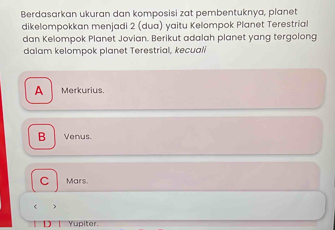 Berdasarkan ukuran dan komposisi zat pembentuknya, planet
dikelompokkan menjadi 2 (dua) yaitu Kelompok Planet Terestrial
dan Kelompok Planet Jovian. Berikut adalah planet yang tergolong
dalam kelompok planet Terestrial, kecuali
A Merkurius.
B Venus.
C Mars.

Yupiter.