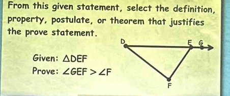 From this given statement, select the definition, 
property, postulate, or theorem that justifies 
the prove statement. 
Given: △ DEF
Prove: ∠ GEF>∠ F