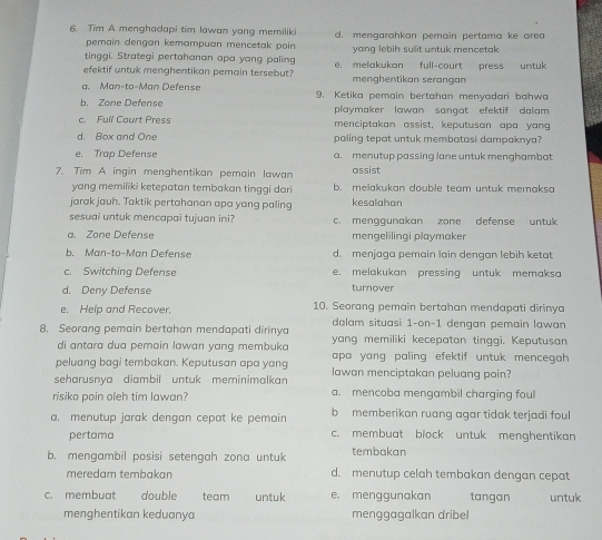 Tim A menghadapi tim lawan yang memiliki d. mengarahkan pemain pertama ke area
pemain dengan kemampuan mencetak poin 
tinggi. Strategi pertahanan apa yang paling yang lebih sulit untuk mencetak
efektif untuk menghentikan pemain tersebut? e. melakukan full-court press untuk
a. Man-to-Man Defense menghentikan serangan
b. Zone Defens 9. Ketika pemain bertahan menyadari bahwa
playmaker lawan sangat efektif dalam .
c. Full Court Press menciptakan assist, keputusan apa yang
d. Box and One paling tepat untuk membatasi dampaknya?
e. Trap Defense a. menutup passing lane untuk menghambat
7. Tim A ingin menghentikan pemain lawan assist
yang memiliki ketepatan tembakan tinggi dari b. melakukan double team untuk memaksa
jarak jauh. Taktik pertahanan apa yang paling kesalahan
sesuai untuk mencapai tujuan ini? c. mengqunakan zone defense untuk
a. Zone Defense mengelilingi playmaker
b. Man-to-Man Defense d. menjaga pemain lain dengan lebih ketat
c. Switching Defense e. melakukan pressing untuk memaksa
d. Deny Defense
turnover
e. Help and Recover. 10. Seorang pemain bertahan mendapati dirinya
dalam situasi 1-on-1 dengan pemain lawan
8. Seorang pemain bertahan mendapati dirinya yang memiliki kecepatan tinggi. Keputusan
di antara dua pemain lawan yang membuka
peluang bagi tembakan. Keputusan apa yang apa yang paling efektif untuk mencegah 
seharusnya diambil untuk meminimalkan lawan menciptakan peluang poin?
risiko poin oleh tim lawan? a. mencoba mengambil charging foul
a. menutup jarak dengan cepat ke pemain b  memberikan ruang agar tidak terjadi foul
pertama c. membuat block untuk menghentikan
b. mengambil posisi setengah zona untuk tembakan
meredam tembakan d. menutup celah tembakan dengan cepat
c. membuat double team untuk e. menggunakan tangan untuk
menghentikan keduanya menggagalkan dribel