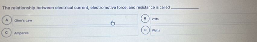 The relationship between electrical current, electromotive force, and resistance is called_
B
A Ohm 's Law Volts
D
C Amperes Watts