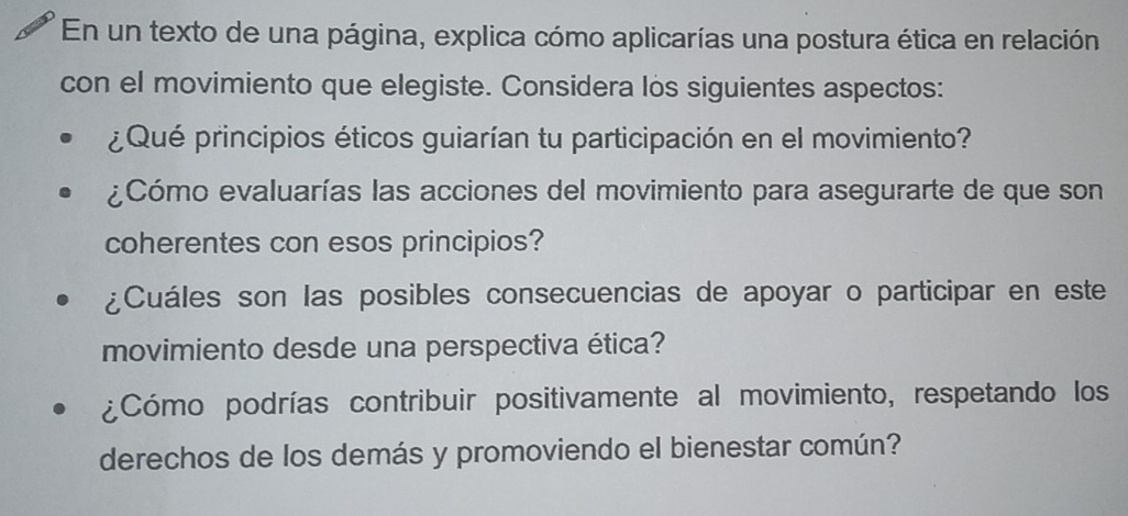 En un texto de una página, explica cómo aplicarías una postura ética en relación 
con el movimiento que elegiste. Considera los siguientes aspectos: 
¿Qué principios éticos guiarían tu participación en el movimiento? 
¿Cómo evaluarías las acciones del movimiento para asegurarte de que son 
coherentes con esos principios? 
¿Cuáles son las posibles consecuencias de apoyar o participar en este 
movimiento desde una perspectiva ética? 
¿Cómo podrías contribuir positivamente al movimiento, respetando los 
derechos de los demás y promoviendo el bienestar común?