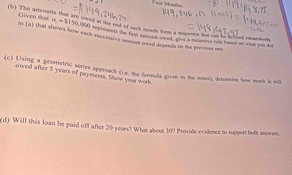 Four Months: 
(b) The amoun 
d at the end of each month form a sequence that can be defined recursively 
Given that a_1=$150,000 represents the first amount owed, give a recursive rule based on what you did 
in (a) that shows how each successive amount owed depends on the previous one 
(c) Using a geometric series approach (i.e. the formula given in the notes), determine how much is still 
owed after 5 years of payments. Show your work. 
(d) Will this loan be paid off after 20 years? What about 30? Provide evidence to support both answers.