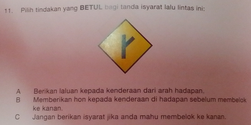 Pilih tindakan yang BETUL bagi tanda isyarat lalu lintas ini:
A Berikan laluan kepada kenderaan dari arah hadapan.
B Memberikan hon kepada kenderaan di hadapan sebelum membelok
ke kanan.
C Jangan berikan isyarat jika anda mahu membelok ke kanan.