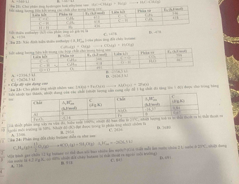 A. +569 k1 B. -467 kJ
Tầu e sau: H_2C=CH_2(g)+H_2(g) to H_3C-CH_3(g
liết 
Biết thiên enthalpy (kJ) của phân ứng
A. +134. B. -134. C. +478 D. -478.
âu 22: Xác định biển thiên enthalpy (△ ,H_(2n)°) ) của phán ứng đốt chấy butane:
C C_4H_10(g)+O_2(g)to CO_2(g)+H_2O(g)
iết 
s
1 
, A. +2356,5 kJ
C. +2626.5 kJ D. -2626,5 kJ
Cấp độ vận dụng cao
C âu 23: Cho phân ứng nhiệt nhôm sau: 2Al(s)+Fe_2O_3(s)to Al_2O_3(s)+2Fe(s)
frac 1 Biết hất (nhiệt lượng cần cung cấp để 1 kg chất đó tăng lên 1 độ) được cho trong băng
overline S n ut
7

Giả thiết phần ứng xây ra vữa đũ, hoát ra
1 0  goài môi trường là 50%. Nhiệt độ (K) đạt được trong lò phân ứng nhiệt nhôm là
A. 3346 B. 2934. C. 2636 D. 3680
1  Câu 24: Phản ứng đốt cháy butane diễn ra như sau:
C_4H_10(g)+ 13/2 O_2(g)to 4CO_2(g)+5H_2O(g)△ ,H_(208)°=-2626,5KJ
 2/3  Một bình gas chứa 12 kg butane có thể đun sối bao nhiều ẩm nước? (Giả thiết mỗi ấm nước chứa 2 L nước ở 25°C , nhiệt dung
:ủa nước là 4,2 J/g K, có 40% nhiệt đốt chảy butane bị thất thoát ra ngoài môi trường) D.691
A. 736. B. 918 C. 845