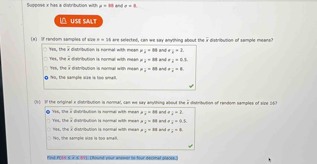 Suppose x has a distribution with mu =88 and sigma =8. 
△ USE SALT
(a) If random samples of size n=16 are selected, can we say anything about the overline x distribution of sample means?
Yes, the overline x distribution is normal with mean mu _overline x=88 and sigma _overline x=2.
Yes, the overline x distribution is normal with mean mu _overline x=88 and sigma _overline x=0.5.
Yes, the overline x distribution is normal with mean mu _overline x=88 and sigma _overline x=8.
No, the sample size is too small.
(b) If the original x distribution is normal, can we say anything about the overline x distribution of random samples of size 16?
Yes, the overline x distribution is normal with mean mu _overline x=88 and sigma _overline x=2.
Yes, the overline x distribution is normal with mean mu _overline x=88 and sigma _overline x=0.5.
Yes, the overline x distribution is normal with mean mu _overline x=88 and sigma _overline x=8.
No, the sample size is too small.
Find P(84≤ overline x≤ 89). (Round your answer to four decimal places.)