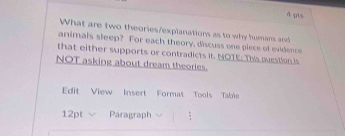 What are two theories/explanations as to why humans and 
animals sleep? For each theory, discuss one piece of evidence 
that either supports or contradicts it. NOTE: This question is 
NOT asking about dream theories. 
Edit View Insert Format Tools Table 
12pt Paragraph