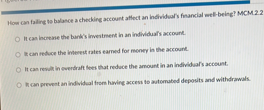 How can failing to balance a checking account affect an individual's fınancial well-being? MCM.2.2
It can increase the bank's investment in an individual’s account.
It can reduce the interest rates earned for money in the account.
It can result in overdraft fees that reduce the amount in an individual’s account.
It can prevent an individual from having access to automated deposits and withdrawals.