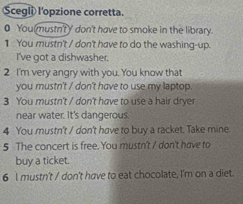 Scegli l’opzione corretta. 
0 You mustn't don't have to smoke in the library. 
1 You mustn't / don't have to do the washing-up. 
I've got a dishwasher. 
2 I'm very angry with you. You know that 
you mustn’t / don't have to use my laptop. 
3 You mustn't / don't have to use a hair dryer 
near water. It's dangerous. 
4 You mustn't / don't have to buy a racket. Take mine. 
5 The concert is free. You mustn't / don't have to 
buy a ticket. 
6 I mustn't / don't have to eat chocolate, I'm on a diet.