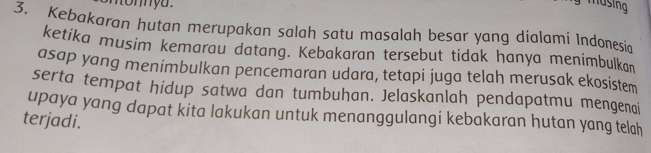 musing 
3. Kebakaran hutan merupakan salah satu masalah besar yang dialami Indonesia 
ketika musim kemarau datang. Kebakaran tersebut tidak hanya menimbulkan 
asap yang menimbulkan pencemaran udara, tetapi juga telah merusak ekosistem 
serta tempat hidup satwa dan tumbuhan. Jelaskanlah pendapatmu mengenai 
upaya yang dapat kita lakukan untuk menanggulangi kebakaran hutan yang telah 
terjadi.