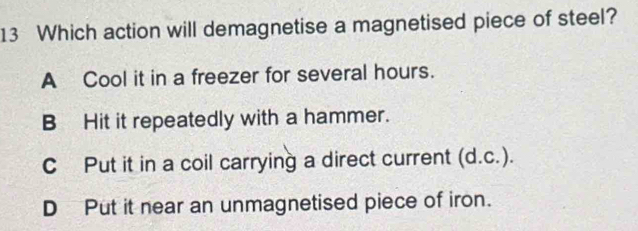 Which action will demagnetise a magnetised piece of steel?
A Cool it in a freezer for several hours.
B Hit it repeatedly with a hammer.
C Put it in a coil carrying a direct current (d.c.).
D Put it near an unmagnetised piece of iron.