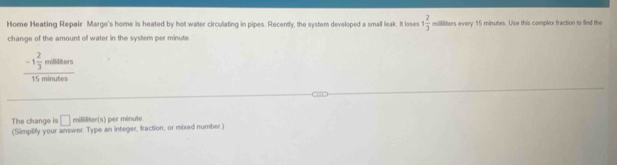 Home Heating Repair Marge's home is heated by hot water circulating in pipes. Recently, the system developed a small leak. It loses 1 2/3  milliliters every 15 minutes. Use this complex fraction to find the 
change of the amount of water in the system per minute.
frac -1 2/3 milititers15minutes
The change is □ milliliter(s ) per minute
(Simplify your answer. Type an integer, fraction, or mixed number.)