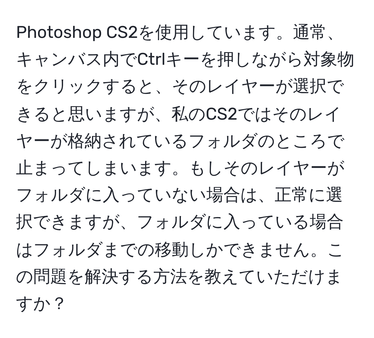 Photoshop CS2を使用しています。通常、キャンバス内でCtrlキーを押しながら対象物をクリックすると、そのレイヤーが選択できると思いますが、私のCS2ではそのレイヤーが格納されているフォルダのところで止まってしまいます。もしそのレイヤーがフォルダに入っていない場合は、正常に選択できますが、フォルダに入っている場合はフォルダまでの移動しかできません。この問題を解決する方法を教えていただけますか？