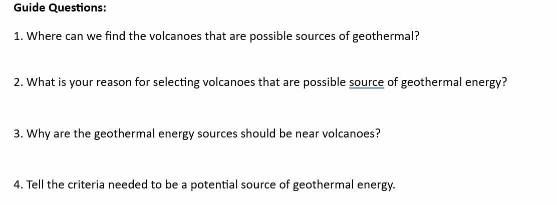 Guide Questions: 
1. Where can we find the volcanoes that are possible sources of geothermal? 
2. What is your reason for selecting volcanoes that are possible source of geothermal energy? 
3. Why are the geothermal energy sources should be near volcanoes? 
4. Tell the criteria needed to be a potential source of geothermal energy.