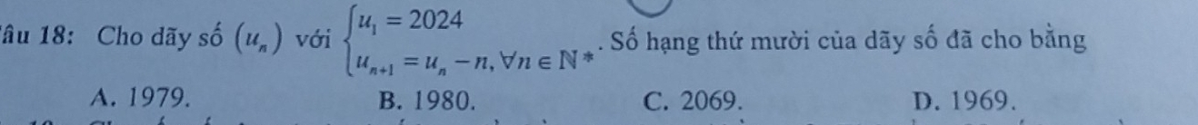 Tâu 18: Cho dãy số (u_n) với beginarrayl u_1=2024 u_n+1=u_n-n,forall n∈ Nendarray.. Số hạng thứ mười của dãy số đã cho bằng
A. 1979. B. 1980. C. 2069. D. 1969.