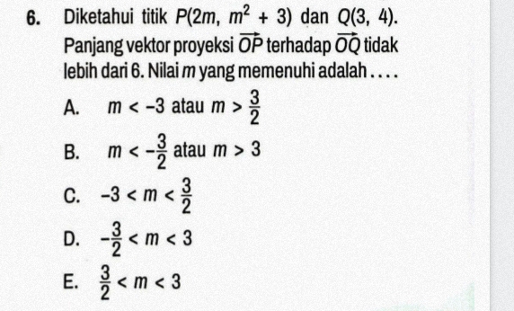 Diketahui titik P(2m,m^2+3) dan Q(3,4). 
Panjang vektor proyeksi vector OP terhadap vector OQ tidak
lebih dari 6. Nilai m yang memenuhi adalah . . . .
A. m atau m> 3/2 
B. m<- 3/2  atau m>3
C. -3
D. - 3/2 
E.  3/2 