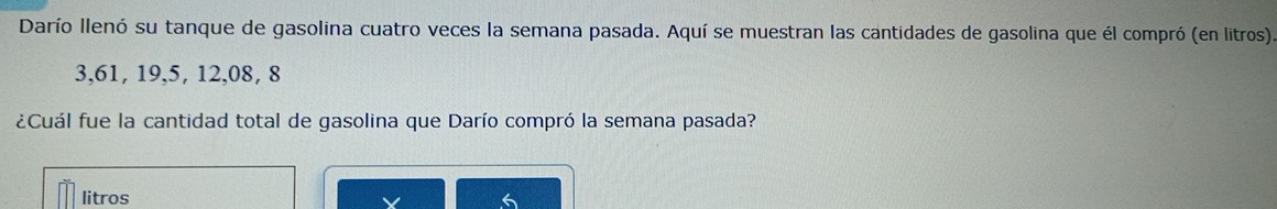 Darío llenó su tanque de gasolina cuatro veces la semana pasada. Aquí se muestran las cantidades de gasolina que él compró (en litros)
3, 61, 19, 5, 12, 08, 8
¿Cuál fue la cantidad total de gasolina que Darío compró la semana pasada? 
litros