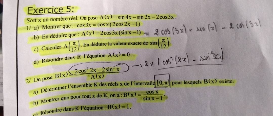 Soit x un nombre réel. On pose A(x)=sin 4x-sin 2x-2cos 3x. 
1/ a) Montrer que : cos 3x=cos x(2cos 2x-1)
b) En déduire que : A(x)=2cos 3x(sin x-1)
c) Calculer A( π /12 ). En déduire la valeur exacte de sin ( π /12 ). 
d) Résoudre dans R l'équation A(x)=0. 
2/ On pose B(x)= (2cos^22x-2sin^2x)/A(x) 
a) Déterminer l'ensemble K des réels x de l'intervalle [0,π ] pour lesquels B(x) existe. 
b) Montrer que pour tout x de K, on a : B(x)= cos x/sin x-1 
c) Résoudre dans K l'équation : B(x)=1.