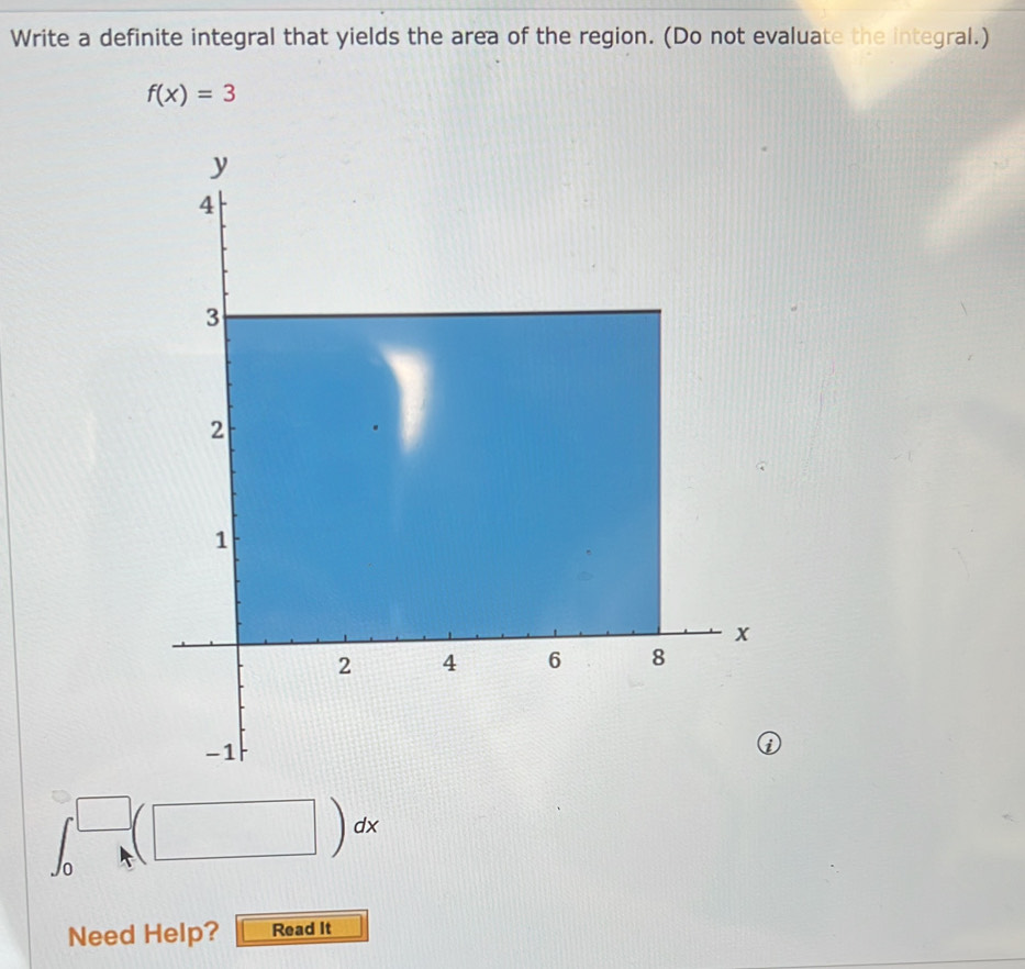 Write a definite integral that yields the area of the region. (Do not evaluate the integral.)
f(x)=3
_  (□ )dx 
Need Help? Read It