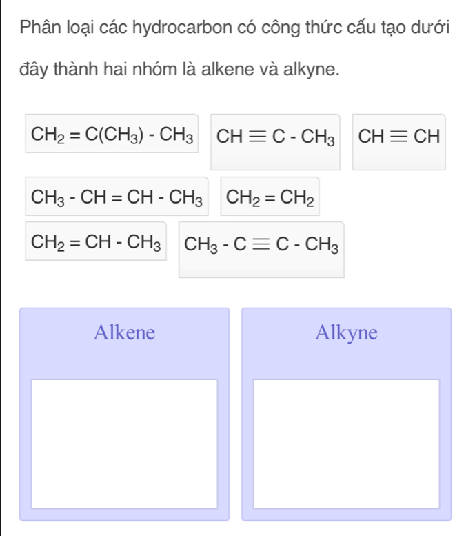 Phân loại các hydrocarbon có công thức cấu tạo dưới
đây thành hai nhóm là alkene và alkyne.
CH_2=C(CH_3)-CH_3 CHequiv C-CH_3 CHequiv CH
CH_3-CH=CH-CH_3 CH_2=CH_2
CH_2=CH-CH_3 CH_3-Cequiv C-CH_3
Alkene Alkyne