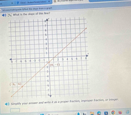 Clever - Student Portal | Schooi od. I Find the so
id.com/math/grade-/find-the-slope-from-a-graph
What is the slope of this line?
1) Simplify your answer and write it as a proper fraction, improper fraction, or integer.