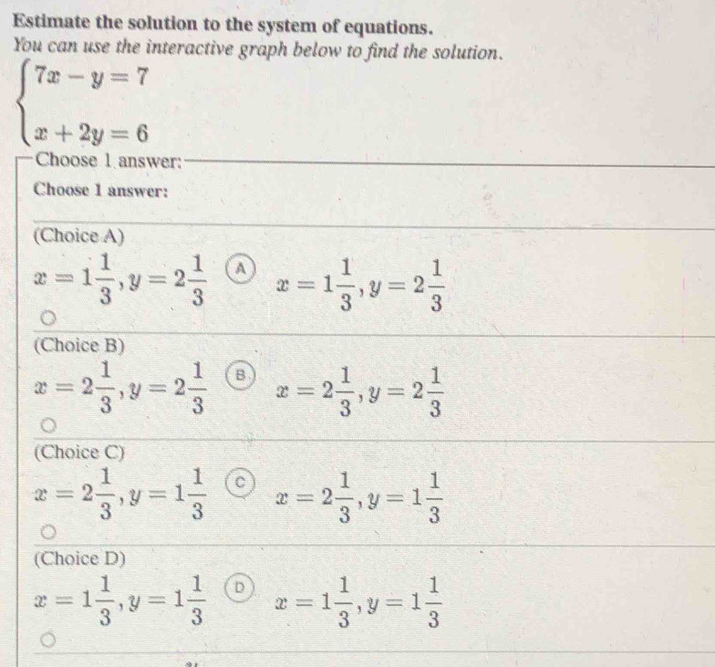 Estimate the solution to the system of equations.
You can use the interactive graph below to find the solution.
beginarrayl 7x-y=7 x+2y=6endarray.
Choose l answer:
Choose 1 answer:
(Choice A)
x=1 1/3 , y=2 1/3  a x=1 1/3 , y=2 1/3 
(Choice B)
x=2 1/3 , y=2 1/3  B x=2 1/3 , y=2 1/3 
(Choice C)
x=2 1/3 , y=1 1/3  C x=2 1/3 , y=1 1/3 
(Choice D)
x=1 1/3 , y=1 1/3  D x=1 1/3 , y=1 1/3 