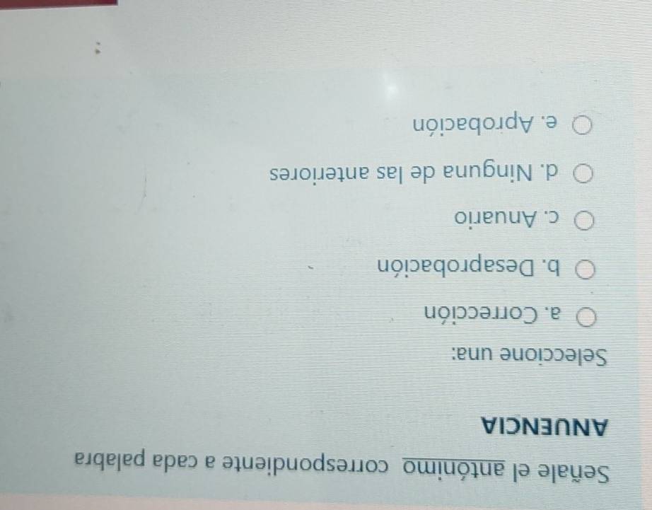 Señale el antónimo correspondiente a cada palabra
ANUENCIA
Seleccione una:
a. Corrección
b. Desaprobación
c. Anuario
d. Ninguna de las anteriores
e. Aprobación