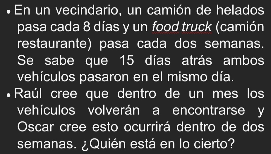 En un vecindario, un camión de helados 
pasa cada 8 días y un food truck (camión 
restaurante) pasa cada dos semanas. 
Se sabe que 15 días atrás ambos 
vehículos pasaron en el mismo día. 
Raúl cree que dentro de un mes los 
vehículos volverán a encontrarse y 
Oscar cree esto ocurrirá dentro de dos 
semanas. ¿Quién está en lo cierto?