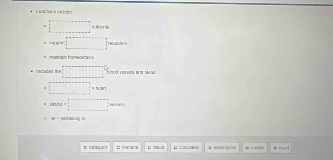 Functions include:
。 □ nutrients
support □ response
φ maintain homeostasis
Includes the □ , blood vessels and blood 
。 □ heart
。 vascul=□ vessels
。 -ar= pertaining to
#; transport :: immune :: blood = Circulates :: electrolytes :: cardi/o # heart