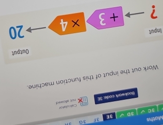 Maths 3F 3 G 3n 
3D 
3E 
3C 
not allowed 
Bookwork code: 3E Calculator 
Work out the input of this function machine. 
Output 
Input 
? + 3 ×4 20