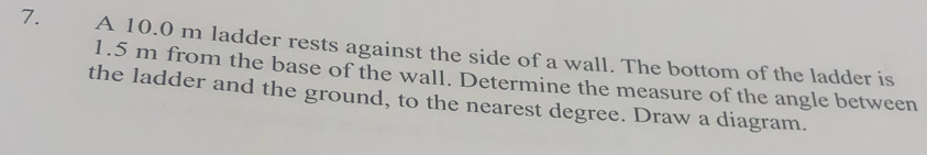 A 10.0 m ladder rests against the side of a wall. The bottom of the ladder is
1.5 m from the base of the wall. Determine the measure of the angle between 
the ladder and the ground, to the nearest degree. Draw a diagram.