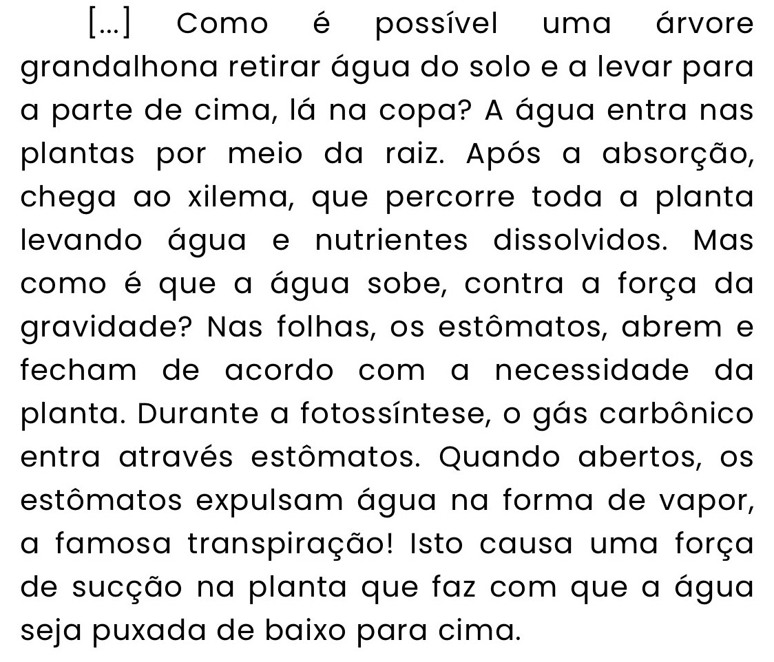 [...] Como é possível uma árvore 
grandalhona retirar água do solo e a levar para 
a parte de cima, lá na copa? A água entra nas 
plantas por meio da raiz. Após a absorção, 
chega ao xilema, que percorre toda a planta 
levando água e nutrientes dissolvidos. Mas 
como é que a água sobe, contra a força da 
gravidade? Nas folhas, os estômatos, abrem e 
fecham de acordo com ɑ necessidade da 
planta. Durante a fotossíntese, o gás carbônico 
entra através estômatos. Quando abertos, os 
estômatos expulsam água na forma de vapor, 
a famosa transpiração! Isto causa uma força 
de sucção na planta que faz com que a água 
seja puxada de baixo para cima.