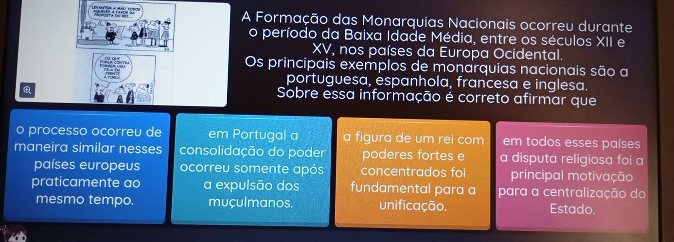 A Formação das Monarquias Nacionais ocorreu durante
o período da Baixa Idade Média, entre os séculos XII e
XV, nos países da Europa Ocidental.
Os principais exemplos de monarquias nacionais são a
portuguesa, espanhola, francesa e inglesa.
Sobre essa informação é correto afirmar que
o processo ocorreu de em Portugal a a figura de um rei com em todos esses países
maneira similar nesses consolidação do poder poderes fortes e a disputa religiosa foi a
países europeus ocorreu somente após concentrados foi principal motivação
praticamente ao a expulsão dos fundamental para a para a centralização do
mesmo tempo. muçulmanos. unificação. Estado.