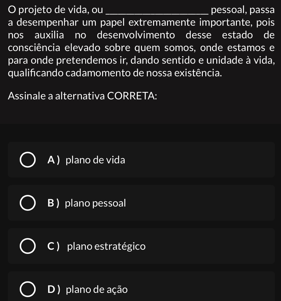 projeto de vida, ou _pessoal, passa
a desempenhar um papel extremamente importante, pois
nos auxilia no desenvolvimento desse estado de
consciência elevado sobre quem somos, onde estamos e
para onde pretendemos ir, dando sentido e unidade à vida,
qualificando cadamomento de nossa existência.
Assinale a alternativa CORRETA:
A  plano de vida
B  plano pessoal
C ) plano estratégico
D ) plano de ação