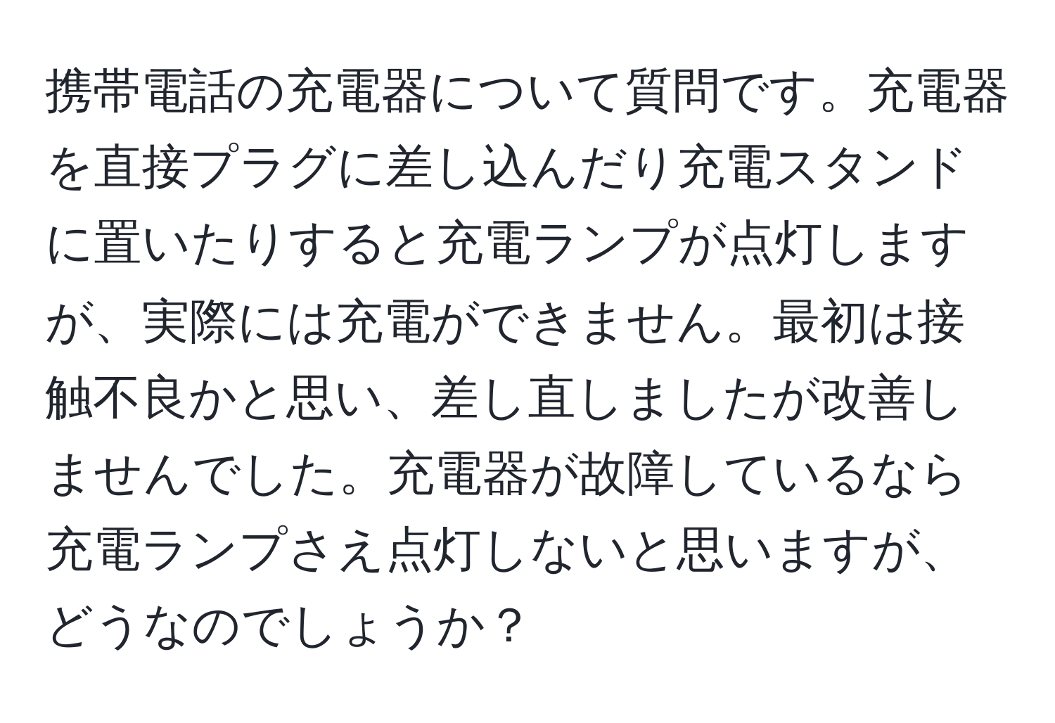 携帯電話の充電器について質問です。充電器を直接プラグに差し込んだり充電スタンドに置いたりすると充電ランプが点灯しますが、実際には充電ができません。最初は接触不良かと思い、差し直しましたが改善しませんでした。充電器が故障しているなら充電ランプさえ点灯しないと思いますが、どうなのでしょうか？