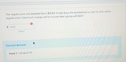 The regular price of a baseball hat is $15.65. If Julio buys the baseball hat on sale for 20% off the 
regular price, how much change will he receive after paying with $20?
$ 16.87
Fled t 
Correct Answer 
Field 1: 7.48 or $7.48