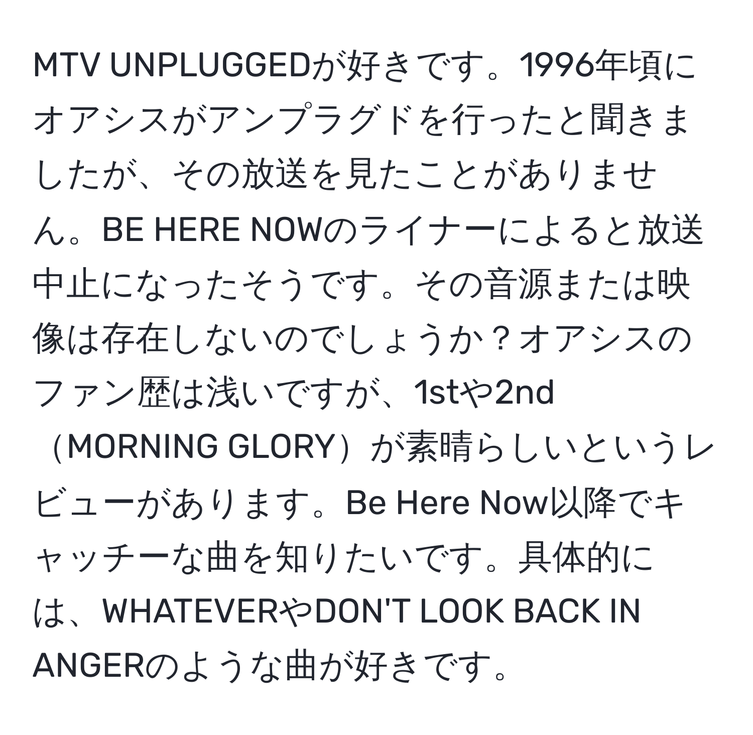 MTV UNPLUGGEDが好きです。1996年頃にオアシスがアンプラグドを行ったと聞きましたが、その放送を見たことがありません。BE HERE NOWのライナーによると放送中止になったそうです。その音源または映像は存在しないのでしょうか？オアシスのファン歴は浅いですが、1stや2ndMORNING GLORYが素晴らしいというレビューがあります。Be Here Now以降でキャッチーな曲を知りたいです。具体的には、WHATEVERやDON'T LOOK BACK IN ANGERのような曲が好きです。