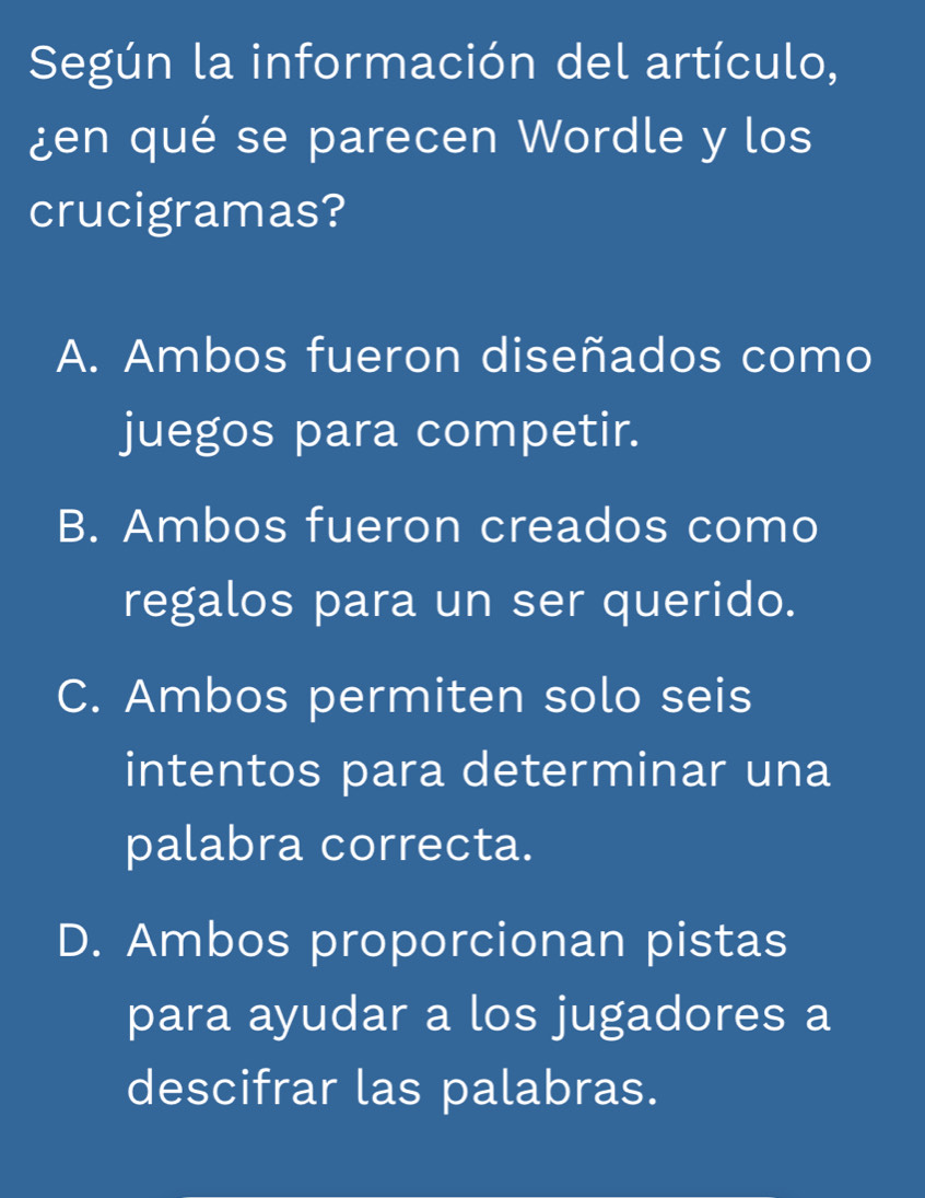 Según la información del artículo,
¿en qué se parecen Wordle y los
crucigramas?
A. Ambos fueron diseñados como
juegos para competir.
B. Ambos fueron creados como
regalos para un ser querido.
C. Ambos permiten solo seis
intentos para determinar una
palabra correcta.
D. Ambos proporcionan pistas
para ayudar a los jugadores a
descifrar las palabras.