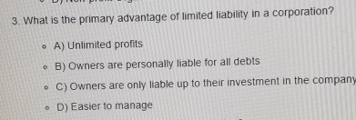 What is the primary advantage of limited liability in a corporation?
A) Unlimited profits
B) Owners are personally liable for all debts
C) Owners are only liable up to their investment in the company
D) Easier to manage