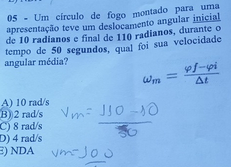 Um círculo de fogo montado para uma
apresentação teve um deslocamento angular inicial
de 10 radianos e final de 110 radianos, durante o
tempo de 50 segundos, qual foi sua velocidade
angular média?
omega _m= (varphi f-varphi i)/△ t 
A) 10 rad/s
B) 2 rad/s
C) 8 rad/s
D) 4 rad/s
E) NDA