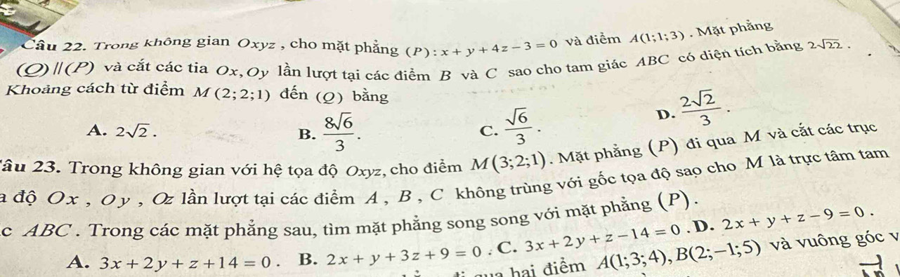 Trong không gian Oxyz , cho mặt phẳng (P):x+y+4z-3=0 và điểm A(1;1;3). Mặt phẳng
(Q) |(P) và cắt các tia Ox, Oy lần lượt tại các điểm B và C sao cho tam giác ABC có diện tích bằng 2sqrt(22). 
Khoảng cách từ điểm M(2;2;1) đến (Q) bằng
A. 2sqrt(2). B.  8sqrt(6)/3 .  sqrt(6)/3 .
D.  2sqrt(2)/3 . 
C.
Tâu 23. Trong không gian với hệ tọa độ Oxyz, cho điểm M(3;2;1). Mặt phẳng (P) đi qua M và cắt các trục
a độ Ox , O y , Oz lần lượt tại các điểm A , B , C không trùng với gốc tọa độ sao cho M là trực tâm tam
c ABC. Trong các mặt phẳng sau, tìm mặt phẳng song song với mặt phẳng (P).
. D. 2x+y+z-9=0.
A. 3x+2y+z+14=0 B. 2x+y+3z+9=0. C. 3x+2y+z-14=0 A(1;3;4), B(2;-1;5) và vuông góc v
: T a hai điểm