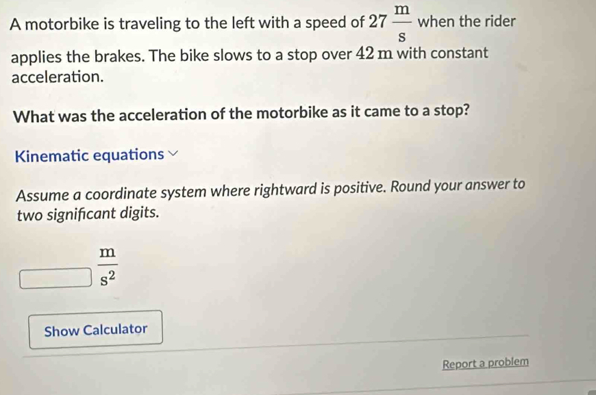 A motorbike is traveling to the left with a speed of 27 m/s  when the rider 
applies the brakes. The bike slows to a stop over 42 m with constant 
acceleration. 
What was the acceleration of the motorbike as it came to a stop? 
Kinematic equations 
Assume a coordinate system where rightward is positive. Round your answer to 
two signifcant digits.
_□  m/s^2 
Show Calculator 
Report a problem