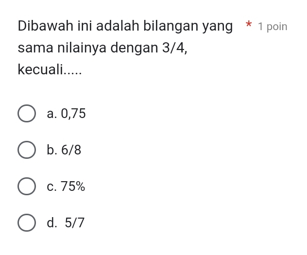 Dibawah ini adalah bilangan yang * 1 poin
sama nilainya dengan 3/4,
kecuali.....
a. 0,75
b. 6/8
c. 75%
d. 5/7