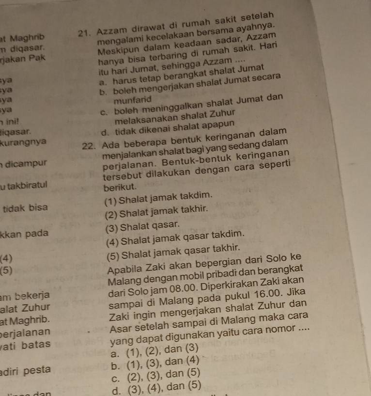 Maghrib 21. Azzam dirawat di rumah sakit setelah
m diqasar. mengalami kecelakaan bersama ayahnya.
rjakan Pak Meskipun dalam keadaan sadar, Azzam
hanya bisa terbaring di rumah sakit. Hari
ya itu hari Jumat, sehingga Azzam ....
a. harus tetap berangkat shalat Jumat
ya
b. boleh mengerjakan shalat Jumat secara
ya
ya munfarid
c. boleh meninggalkan shalat Jumat dan
ini!
melaksanakan shalat Zuhur
ligasar.
d. tidak dikenai shalat apapun
kurangnya 22. Ada beberapa bentuk keringanan dalam
dicampur menjalankan shalat bagi yang sedang dalam
perjalanan. Bentuk-bentuk keringanan
u takbiratul tersebut dilakukan dengan cara seperti
berikut.
tidak bisa (1) Shalat jamak takdim.
(2) Shalat jamak takhir.
kkan pada (3) Shalat qasar.
(4) Shalat jamak qasar takdim.
(4)
(5) Shalat jamak qasar takhir.
(5)
Apabila Zaki akan bepergian dari Solo ke
Malang dengan mobil pribadi dan berangkat
m bekerja dari Solo jam 08.00. Diperkirakan Zaki akan
alat Zuhur
sampai di Malang pada pukul 16.00. Jika
at Maghrib. Zaki ingin mengerjakan shalat Zuhur dan
erjalanan Asar setelah sampai di Malang maka cara
ati batas yang dapat digunakan yaitu cara nomor ....
a. (1), (2), dan (3)
diri pesta b. (1), (3), dan (4)
c. (2), (3), dan (5)
d. (3), (4), dan (5)