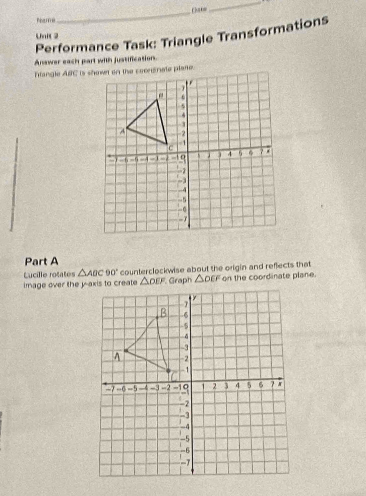 Date
_
Name
Performance Task: Triangle Transformations
Unit 2
Answer each part with justification.
Part A
Lucille rotates △ ABC90° counterclockwise about the origin and reflects that
Graph △ DEF on the coordinate plane.