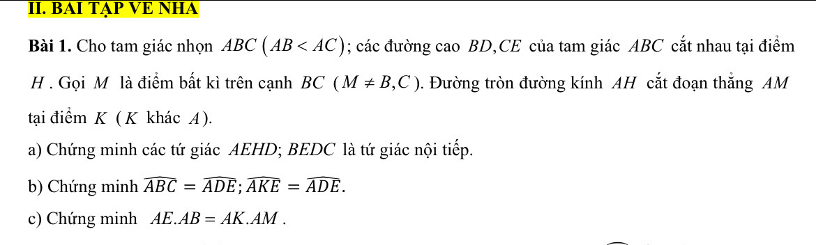 BAI TAP VE NHA 
Bài 1. Cho tam giác nhọn ABC(AB ; các đường cao BD,CE của tam giác ABC cắt nhau tại điểm 
H . Gọi M là điểm bất kì trên cạnh BC(M!= B,C). Đường tròn đường kính AH cắt đoạn thắng AM
tại điểm K ( K khác A ). 
a) Chứng minh các tứ giác AEHD; BEDC là tứ giác nội tiếp. 
b) Chứng minh widehat ABC=widehat ADE; widehat AKE=widehat ADE. 
c) Chứng minh AE.AB=AK.AM.