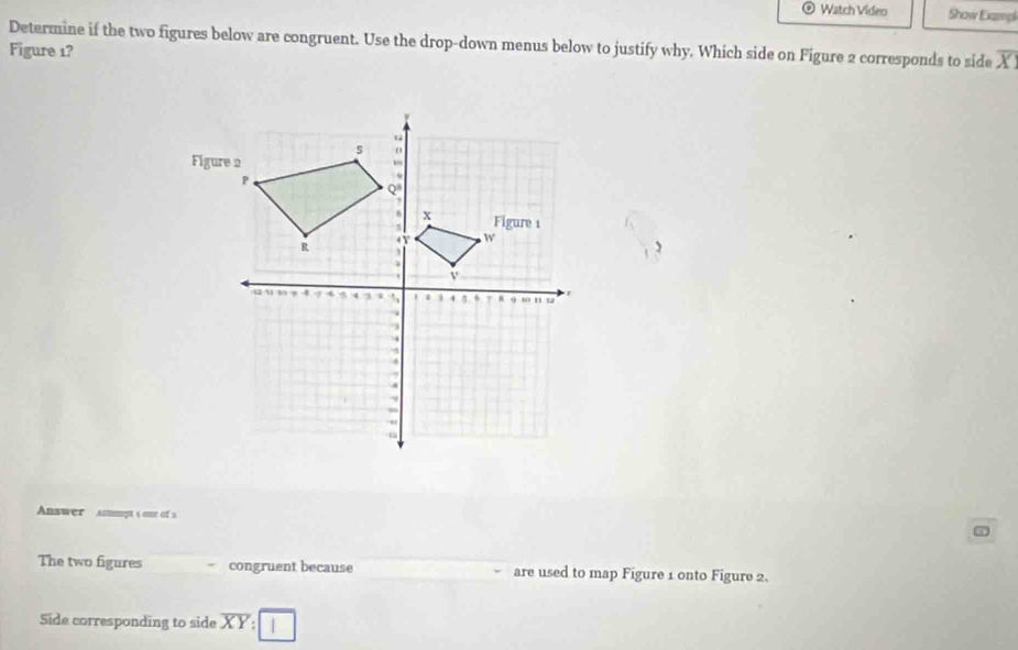 Watch Video Show Exampl
Determine if the two figures below are congruent. Use the drop-down menus below to justify why. Which side on Figure 2 corresponds to side overline X
Figure 1?
Answer   Anmipt s  one of 
The two figures congruent because are used to map Figure 1 onto Figure 2.
Side corresponding to side overline XY:□