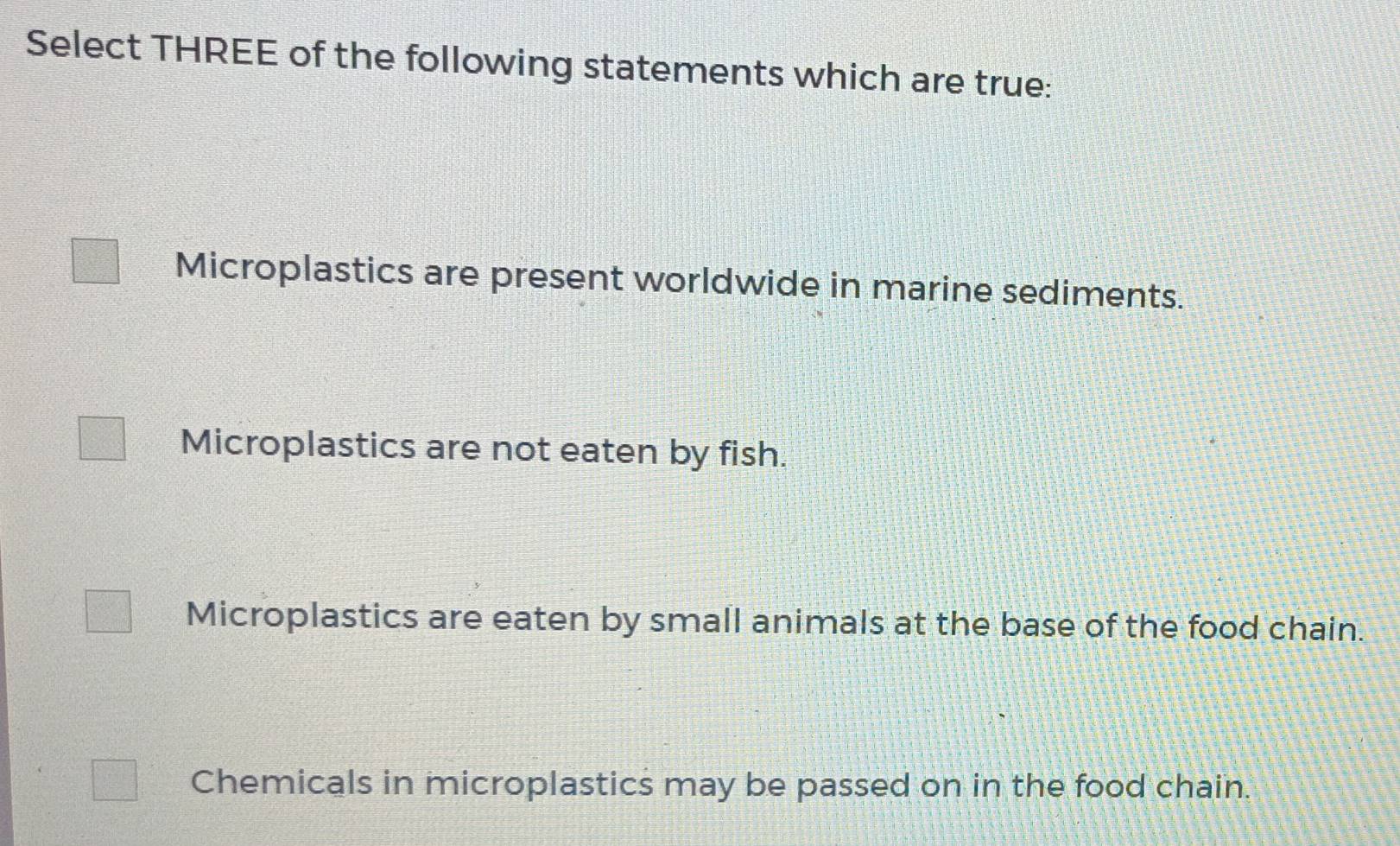 Select THREE of the following statements which are true:
Microplastics are present worldwide in marine sediments.
Microplastics are not eaten by fish.
Microplastics are eaten by small animals at the base of the food chain.
Chemicals in microplastics may be passed on in the food chain.