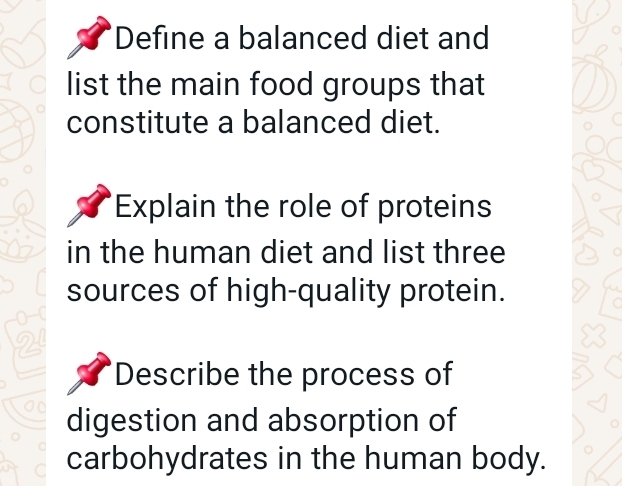 Define a balanced diet and 
list the main food groups that 
constitute a balanced diet. 
Explain the role of proteins 
in the human diet and list three 
sources of high-quality protein. 
Describe the process of 
digestion and absorption of 
carbohydrates in the human body.